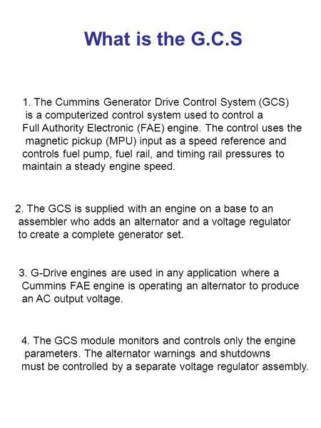 What is the G.C.S 1. The Cummins Generator Drive Control System (GCS) is a computerized control system used to control a Full Authority Electronic (FAE)