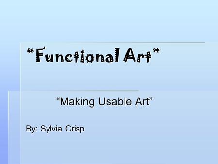 “Functional Art” “Making Usable Art” By: Sylvia Crisp.