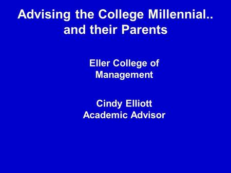 Advising the College Millennial.. and their Parents Eller College of Management Cindy Elliott Academic Advisor.