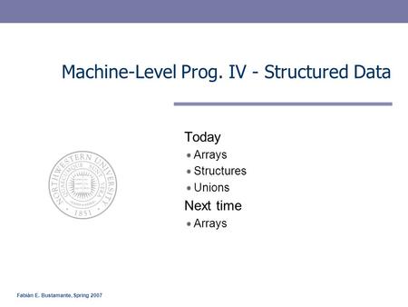 Fabián E. Bustamante, Spring 2007 Machine-Level Prog. IV - Structured Data Today Arrays Structures Unions Next time Arrays.