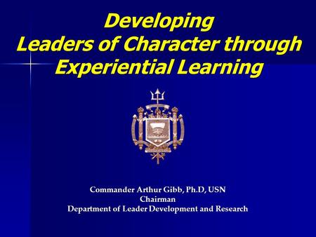 Developing Leaders of Character through Leaders of Character through Experiential Learning Commander Arthur Gibb, Ph.D, USN Chairman Department of Leader.