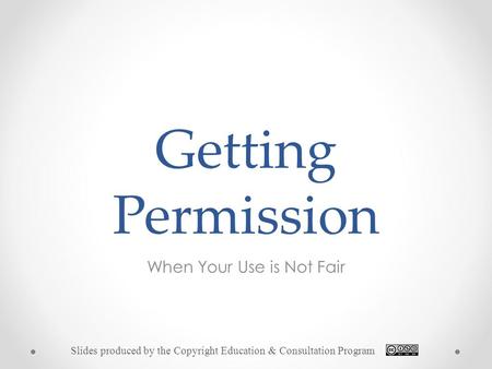 Getting Permission When Your Use is Not Fair Slides produced by the Copyright Education & Consultation Program.