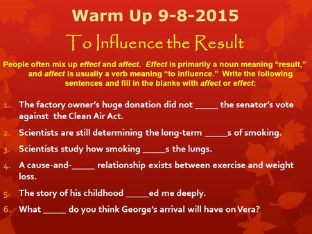 Warm Up 9-8-2015 To Influence the Result People often mix up effect and affect. Effect is primarily a noun meaning “result,” and affect is usually a verb.