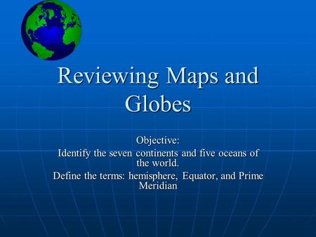 Reviewing Maps and Globes Objective: Identify the seven continents and five oceans of the world. Define the terms: hemisphere, Equator, and Prime Meridian.