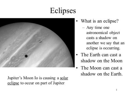 1 Eclipses What is an eclipse? –Any time one astronomical object casts a shadow on another we say that an eclipse is occurring. The Earth can cast a shadow.