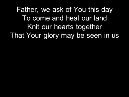 Father, we ask of You this day To come and heal our land Knit our hearts together That Your glory may be seen in us.