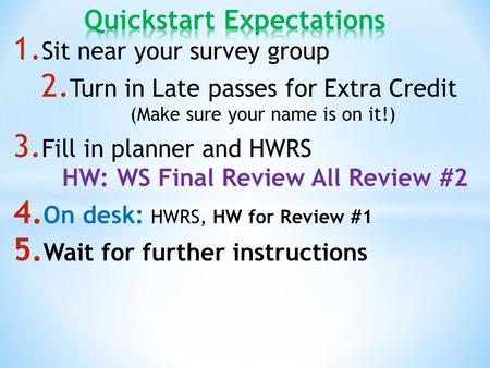 1. Sit near your survey group 2. Turn in Late passes for Extra Credit (Make sure your name is on it!) 3. Fill in planner and HWRS HW: WS Final Review All.