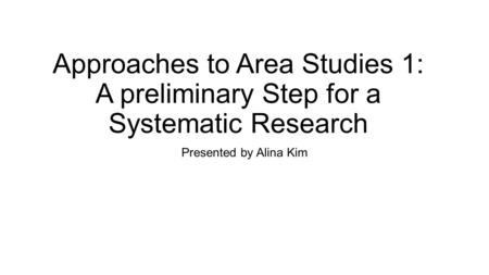 Approaches to Area Studies 1: A preliminary Step for a Systematic Research Presented by Alina Kim.