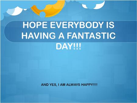 HOPE EVERYBODY IS HAVING A FANTASTIC DAY!!! AND YES, I AM ALWAYS HAPPY!!!!