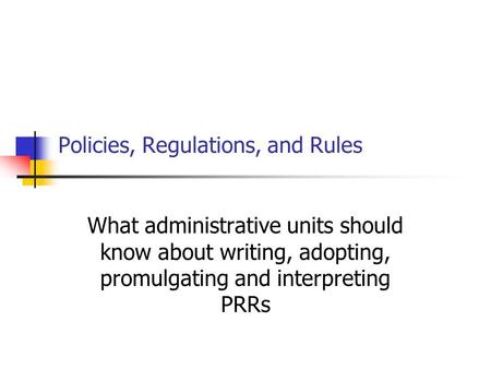 Policies, Regulations, and Rules What administrative units should know about writing, adopting, promulgating and interpreting PRRs.