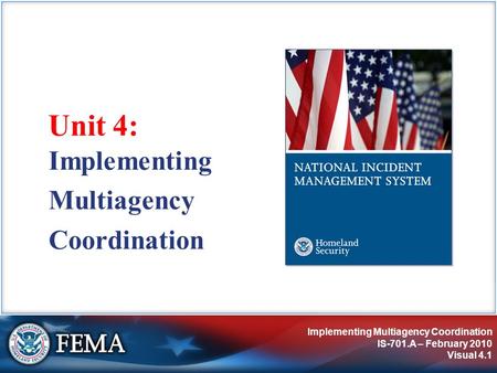 Implementing Multiagency Coordination IS-701.A – February 2010 Visual 4.1 Unit 4: Implementing Multiagency Coordination.