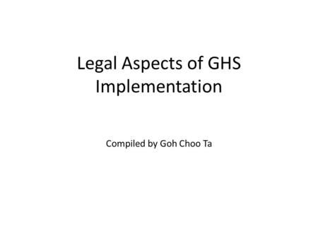 Legal Aspects of GHS Implementation Compiled by Goh Choo Ta.