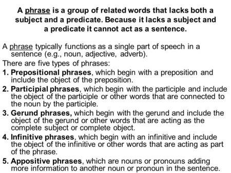 A phrase is a group of related words that lacks both a subject and a predicate. Because it lacks a subject and a predicate it cannot act as a sentence.