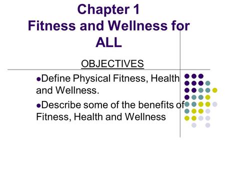 Chapter 1 Fitness and Wellness for ALL OBJECTIVES Define Physical Fitness, Health and Wellness. Describe some of the benefits of Fitness, Health and Wellness.