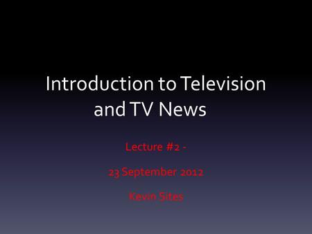 Introduction to Television and TV News Lecture #2 - 23 September 2012 Kevin Sites.