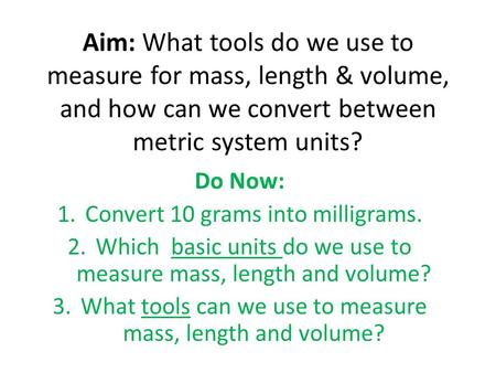 Aim: What tools do we use to measure for mass, length & volume, and how can we convert between metric system units? Do Now: Convert 10 grams into milligrams.