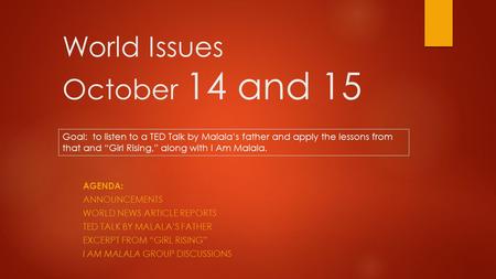 World Issues October 14 and 15 AGENDA: ANNOUNCEMENTS WORLD NEWS ARTICLE REPORTS TED TALK BY MALALA’S FATHER EXCERPT FROM “GIRL RISING” I AM MALALA GROUP.