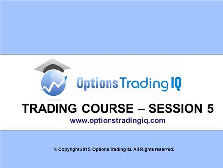 1 TRADING COURSE – SESSION 5 www.optionstradingiq.com © Copyright 2015. Options Trading IQ. All Rights reserved.