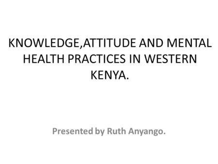 KNOWLEDGE,ATTITUDE AND MENTAL HEALTH PRACTICES IN WESTERN KENYA. Presented by Ruth Anyango.