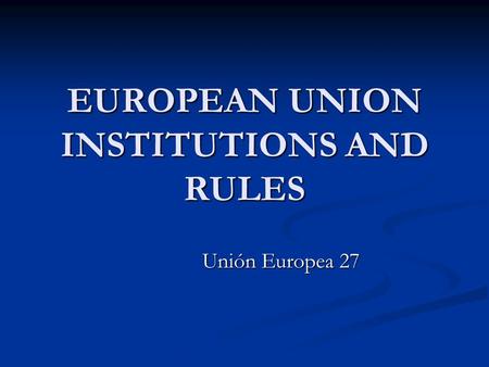 EUROPEAN UNION INSTITUTIONS AND RULES Unión Europea 27.