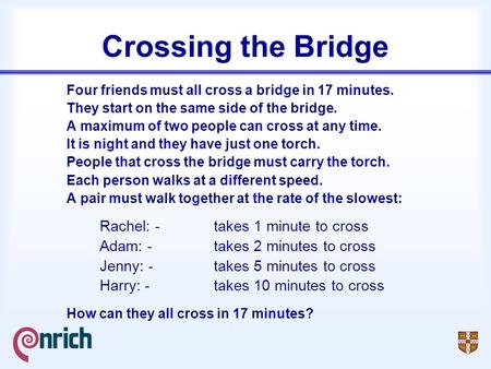 Crossing the Bridge Four friends must all cross a bridge in 17 minutes. They start on the same side of the bridge. A maximum of two people can cross at.