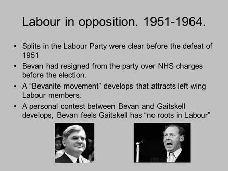 Labour in opposition. 1951-1964. Splits in the Labour Party were clear before the defeat of 1951 Bevan had resigned from the party over NHS charges before.