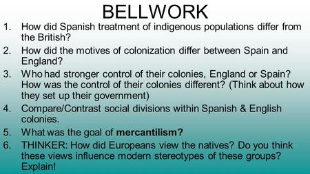 BELLWORK 1.How did Spanish treatment of indigenous populations differ from the British? 2.How did the motives of colonization differ between Spain and.