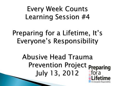 Every Week Counts Learning Session #4 Preparing for a Lifetime, It’s Everyone’s Responsibility Abusive Head Trauma Prevention Project July 13, 2012.