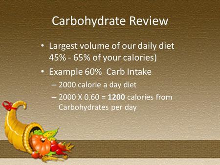 Carbohydrate Review Largest volume of our daily diet 45% - 65% of your calories) Example 60% Carb Intake – 2000 calorie a day diet – 2000 X 0.60 = 1200.