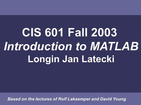 CIS 601 Fall 2003 Introduction to MATLAB Longin Jan Latecki Based on the lectures of Rolf Lakaemper and David Young.