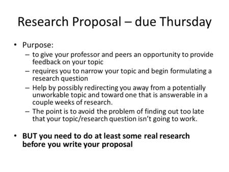 Research Proposal – due Thursday Purpose: – to give your professor and peers an opportunity to provide feedback on your topic – requires you to narrow.