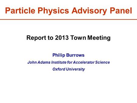 Particle Physics Advisory Panel Report to 2013 Town Meeting Philip Burrows John Adams Institute for Accelerator Science Oxford University.