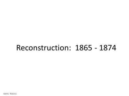 Reconstruction: 1865 - 1874 ©2012, TESCCC. Reconstruction Came after the Civil War A time when states were trying to rebuild their economy, government,