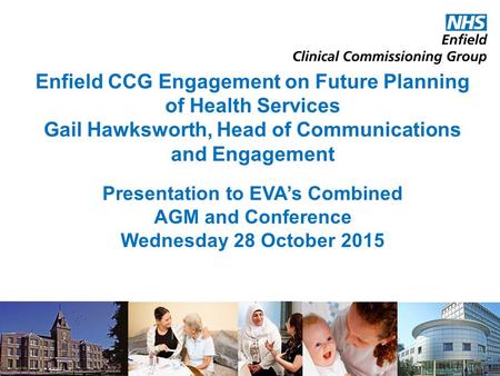 Enfield CCG Engagement on Future Planning of Health Services Gail Hawksworth, Head of Communications and Engagement Presentation to EVA’s Combined AGM.