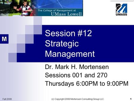 1 Fall 2008 (c) Copyright 2008 Mortensen Consulting Group LLC Session #12 Strategic Management Dr. Mark H. Mortensen Sessions 001 and 270 Thursdays 6:00PM.