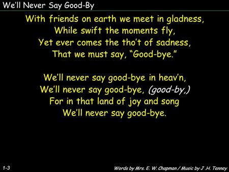 We’ll Never Say Good-By 1-3 With friends on earth we meet in gladness, While swift the moments fly, Yet ever comes the tho’t of sadness, That we must say,