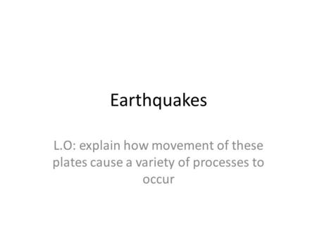 Earthquakes L.O: explain how movement of these plates cause a variety of processes to occur.