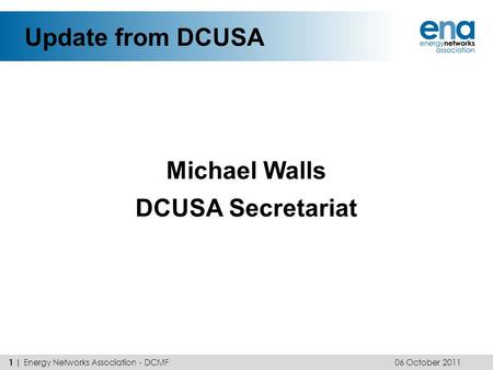 Update from DCUSA Michael Walls DCUSA Secretariat 06 October 2011 1 | Energy Networks Association - DCMF.