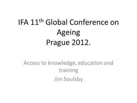 IFA 11 th Global Conference on Ageing Prague 2012. Access to knowledge, education and training Jim Soulsby.