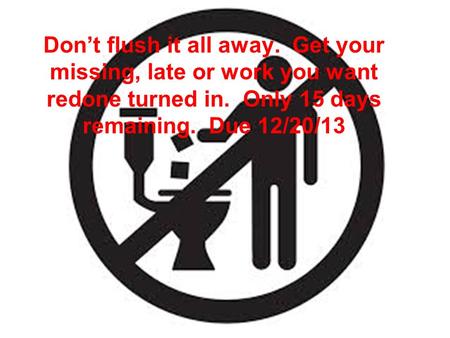 Don’t flush it all away. Get your missing, late or work you want redone turned in. Only 15 days remaining. Due 12/20/13.