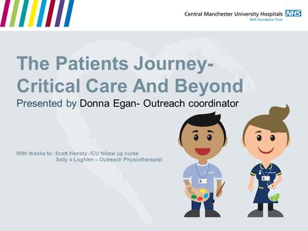 The Patients Journey- Critical Care And Beyond Presented by Donna Egan- Outreach coordinator With thanks to: Scott Hendry- ICU follow up nurse Sally o.