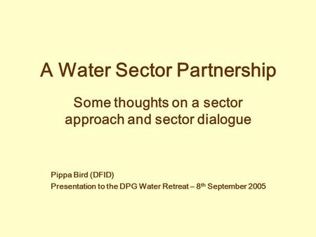 A Water Sector Partnership Some thoughts on a sector approach and sector dialogue Pippa Bird (DFID) Presentation to the DPG Water Retreat – 8 th September.