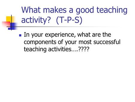 What makes a good teaching activity? (T-P-S) In your experience, what are the components of your most successful teaching activities….????