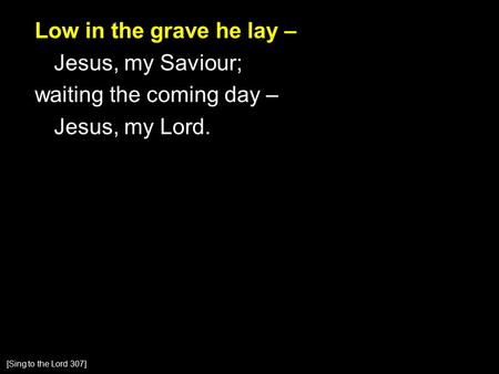 Low in the grave he lay – Jesus, my Saviour; waiting the coming day – Jesus, my Lord. [Sing to the Lord 307]