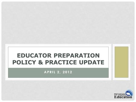 APRIL 2, 2012 EDUCATOR PREPARATION POLICY & PRACTICE UPDATE.