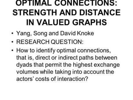 OPTIMAL CONNECTIONS: STRENGTH AND DISTANCE IN VALUED GRAPHS Yang, Song and David Knoke RESEARCH QUESTION: How to identify optimal connections, that is,