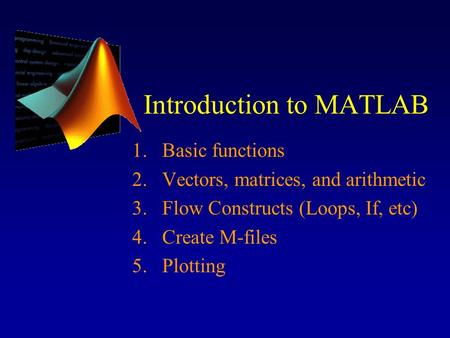 Introduction to MATLAB 1.Basic functions 2.Vectors, matrices, and arithmetic 3.Flow Constructs (Loops, If, etc) 4.Create M-files 5.Plotting.