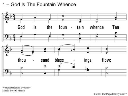 1. God is the fountain whence Ten thousand blessings flow; To Him my life, my health, and friends, And every good I owe. 1 – God Is The Fountain Whence.