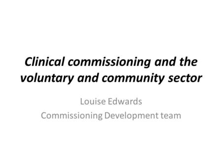 Clinical commissioning and the voluntary and community sector Louise Edwards Commissioning Development team.