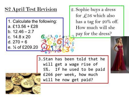 S2 April Test Revision 1.Calculate the following: a.£13.56 + £28 b.12.46 – 2.7 c.14.8 x 20 d.270 ÷ 6 e.¼ of £209.20 2.Sophie buys a dress for £56 which.